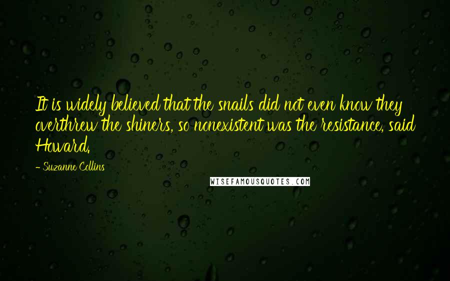 Suzanne Collins Quotes: It is widely believed that the snails did not even know they overthrew the shiners, so nonexistent was the resistance, said Howard.