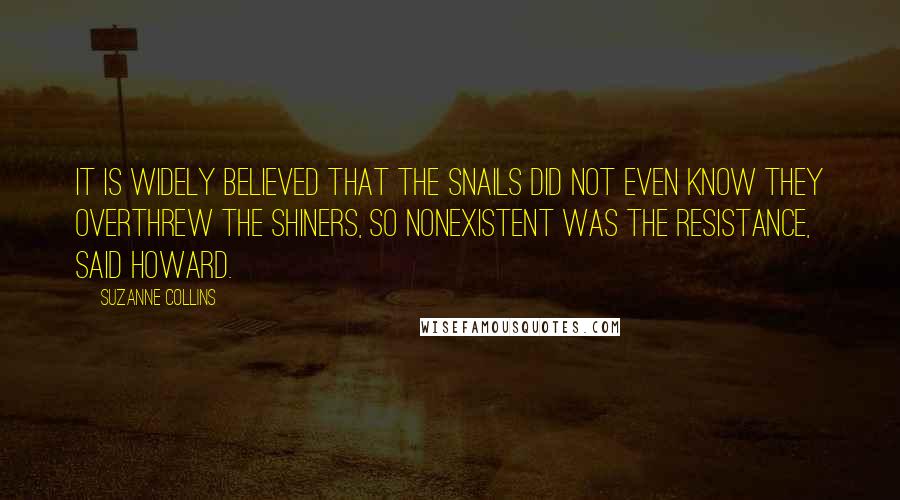 Suzanne Collins Quotes: It is widely believed that the snails did not even know they overthrew the shiners, so nonexistent was the resistance, said Howard.