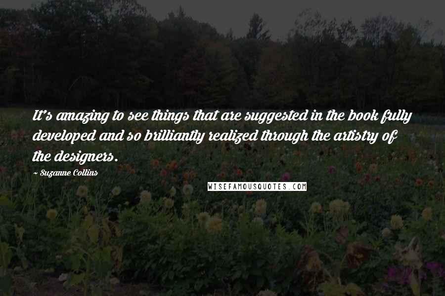 Suzanne Collins Quotes: It's amazing to see things that are suggested in the book fully developed and so brilliantly realized through the artistry of the designers.