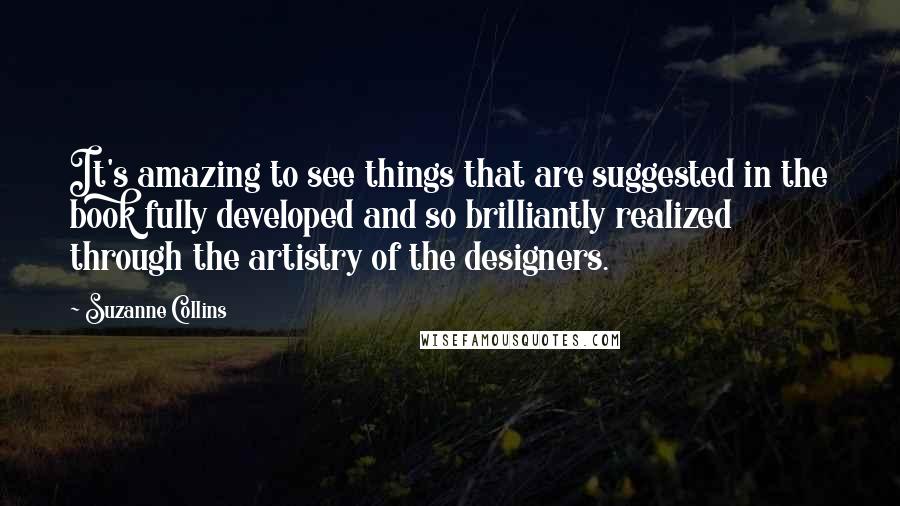 Suzanne Collins Quotes: It's amazing to see things that are suggested in the book fully developed and so brilliantly realized through the artistry of the designers.