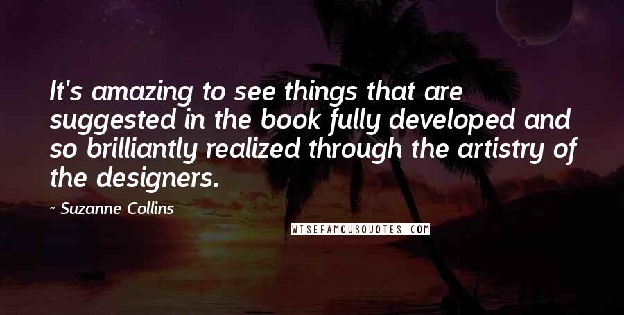 Suzanne Collins Quotes: It's amazing to see things that are suggested in the book fully developed and so brilliantly realized through the artistry of the designers.