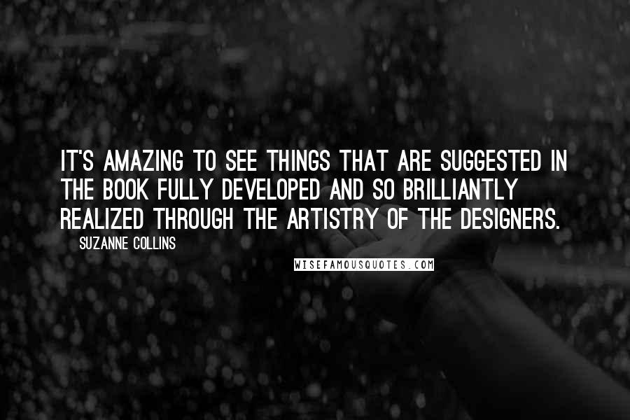 Suzanne Collins Quotes: It's amazing to see things that are suggested in the book fully developed and so brilliantly realized through the artistry of the designers.