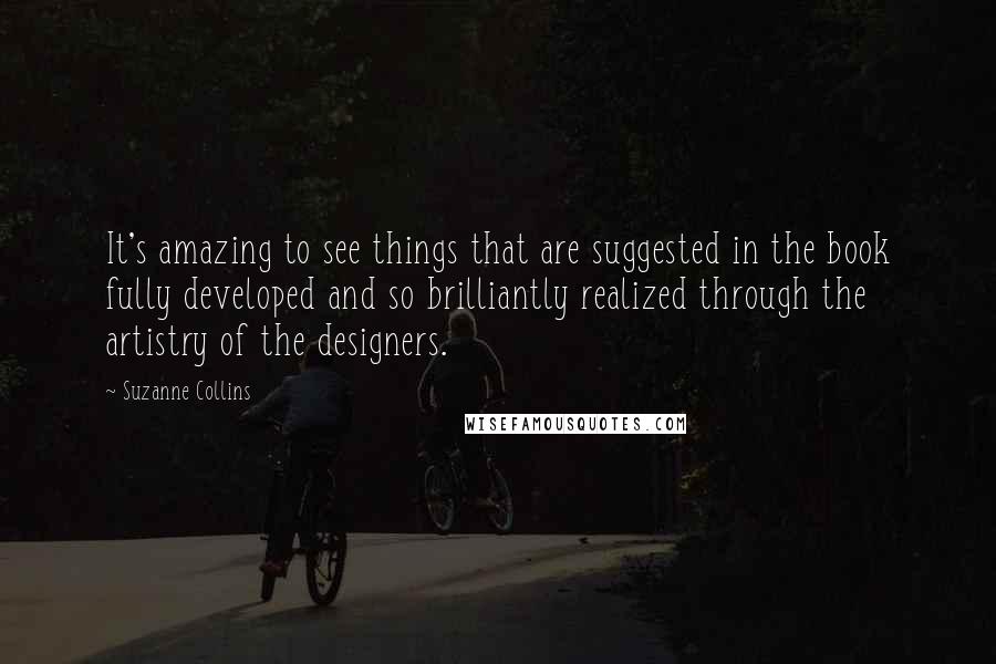 Suzanne Collins Quotes: It's amazing to see things that are suggested in the book fully developed and so brilliantly realized through the artistry of the designers.