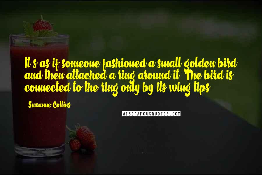 Suzanne Collins Quotes: It's as if someone fashioned a small golden bird and then attached a ring around it. The bird is connected to the ring only by its wing tips.