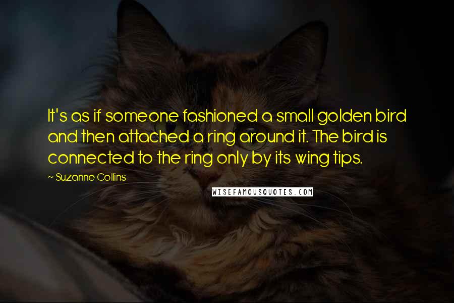 Suzanne Collins Quotes: It's as if someone fashioned a small golden bird and then attached a ring around it. The bird is connected to the ring only by its wing tips.