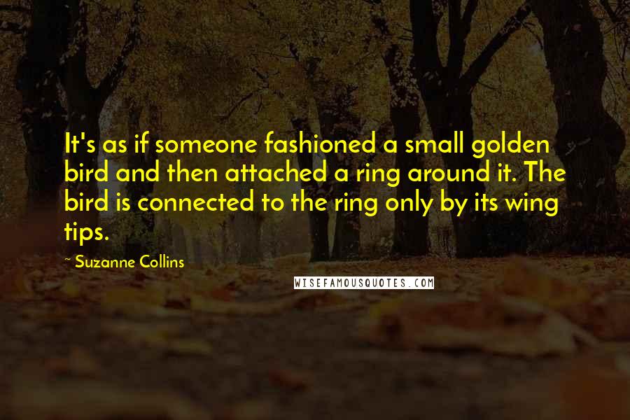 Suzanne Collins Quotes: It's as if someone fashioned a small golden bird and then attached a ring around it. The bird is connected to the ring only by its wing tips.