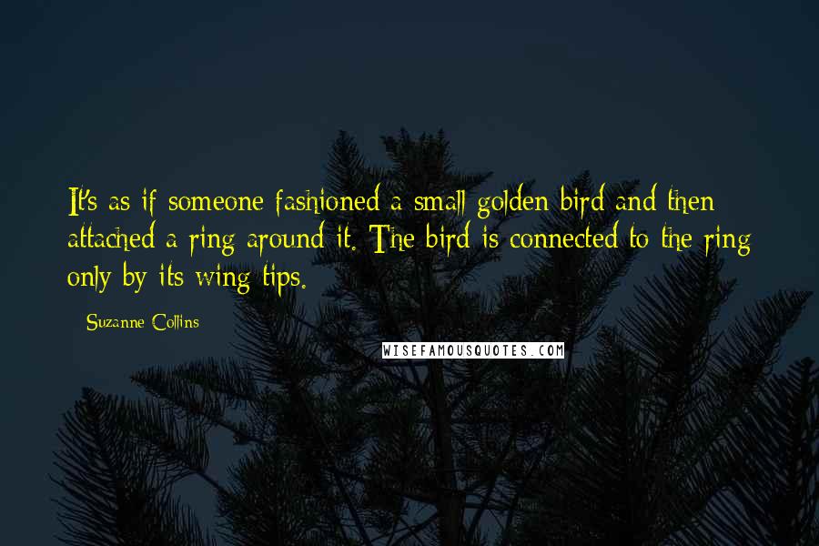 Suzanne Collins Quotes: It's as if someone fashioned a small golden bird and then attached a ring around it. The bird is connected to the ring only by its wing tips.