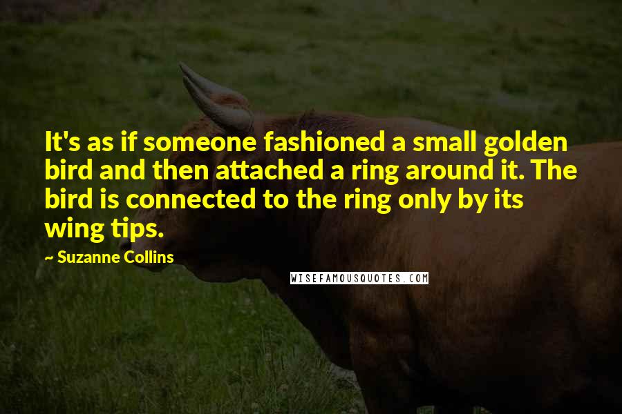 Suzanne Collins Quotes: It's as if someone fashioned a small golden bird and then attached a ring around it. The bird is connected to the ring only by its wing tips.