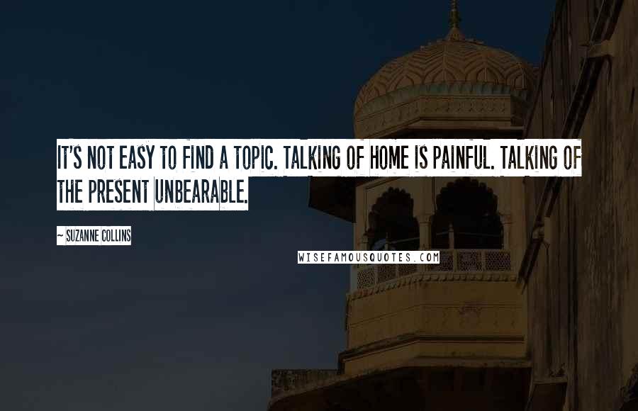 Suzanne Collins Quotes: It's not easy to find a topic. Talking of home is painful. Talking of the present unbearable.