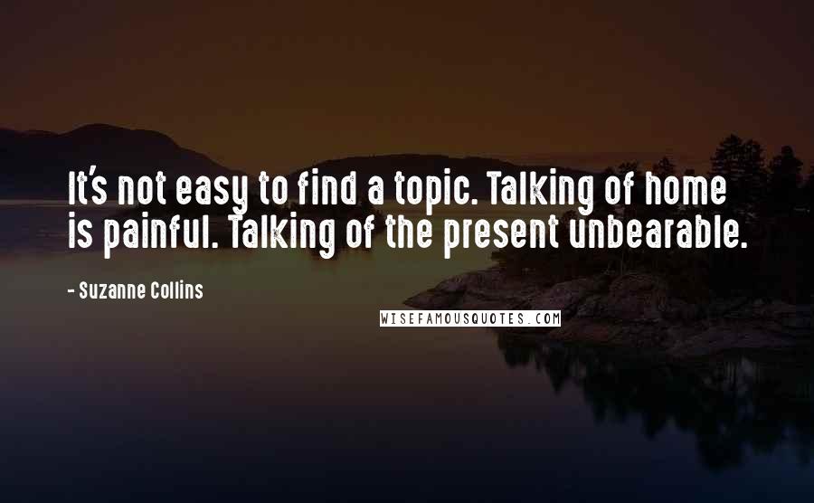 Suzanne Collins Quotes: It's not easy to find a topic. Talking of home is painful. Talking of the present unbearable.