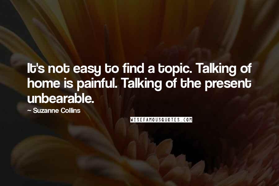 Suzanne Collins Quotes: It's not easy to find a topic. Talking of home is painful. Talking of the present unbearable.