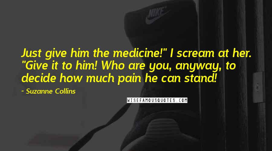 Suzanne Collins Quotes: Just give him the medicine!" I scream at her. "Give it to him! Who are you, anyway, to decide how much pain he can stand!