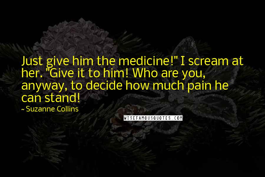 Suzanne Collins Quotes: Just give him the medicine!" I scream at her. "Give it to him! Who are you, anyway, to decide how much pain he can stand!