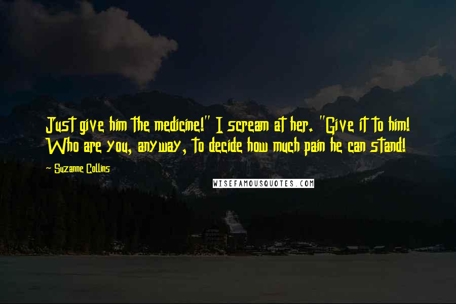 Suzanne Collins Quotes: Just give him the medicine!" I scream at her. "Give it to him! Who are you, anyway, to decide how much pain he can stand!