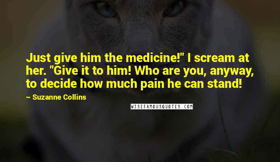 Suzanne Collins Quotes: Just give him the medicine!" I scream at her. "Give it to him! Who are you, anyway, to decide how much pain he can stand!