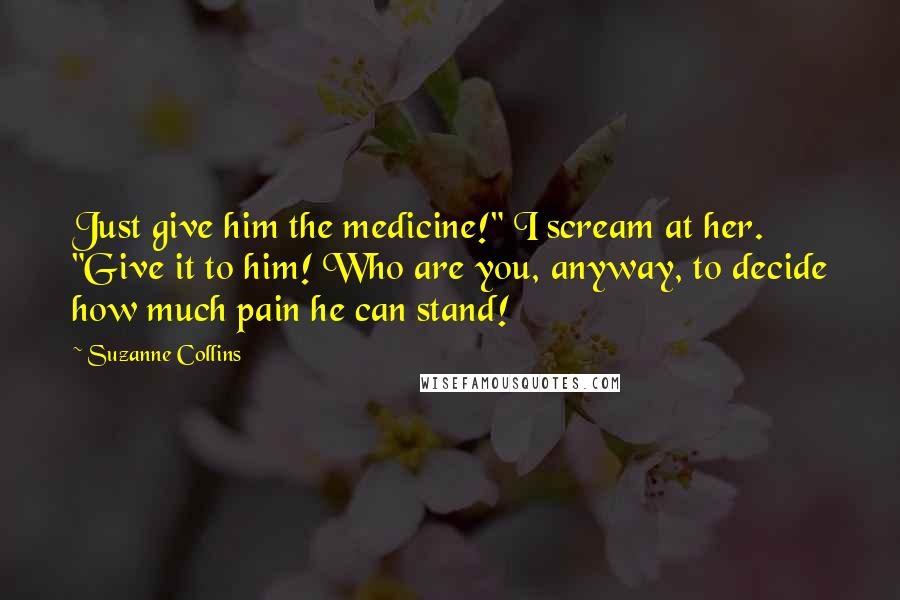 Suzanne Collins Quotes: Just give him the medicine!" I scream at her. "Give it to him! Who are you, anyway, to decide how much pain he can stand!