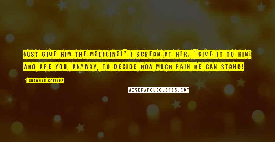 Suzanne Collins Quotes: Just give him the medicine!" I scream at her. "Give it to him! Who are you, anyway, to decide how much pain he can stand!