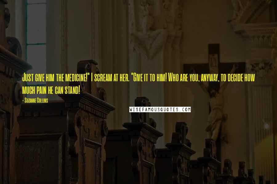 Suzanne Collins Quotes: Just give him the medicine!" I scream at her. "Give it to him! Who are you, anyway, to decide how much pain he can stand!