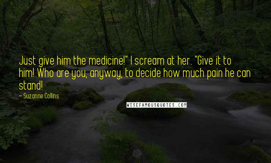 Suzanne Collins Quotes: Just give him the medicine!" I scream at her. "Give it to him! Who are you, anyway, to decide how much pain he can stand!