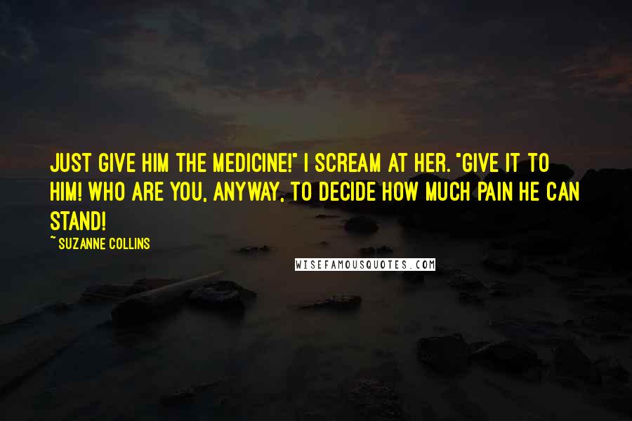 Suzanne Collins Quotes: Just give him the medicine!" I scream at her. "Give it to him! Who are you, anyway, to decide how much pain he can stand!