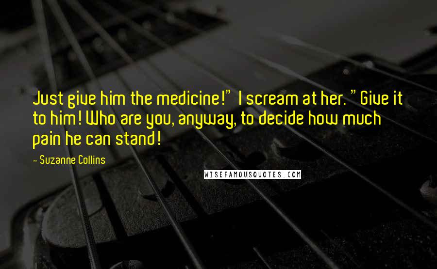 Suzanne Collins Quotes: Just give him the medicine!" I scream at her. "Give it to him! Who are you, anyway, to decide how much pain he can stand!