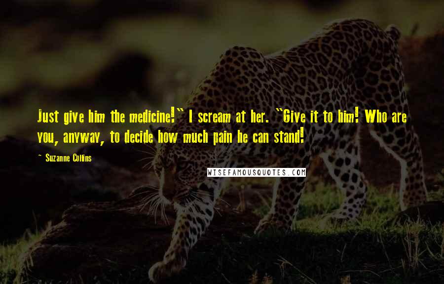 Suzanne Collins Quotes: Just give him the medicine!" I scream at her. "Give it to him! Who are you, anyway, to decide how much pain he can stand!