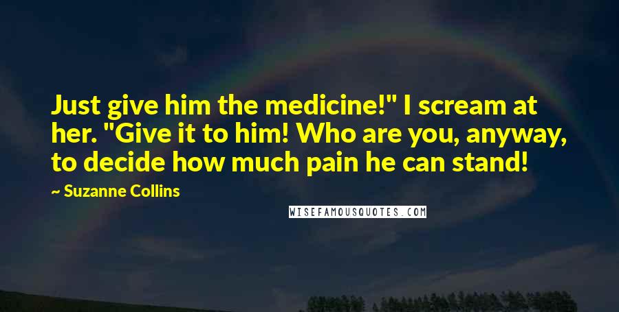 Suzanne Collins Quotes: Just give him the medicine!" I scream at her. "Give it to him! Who are you, anyway, to decide how much pain he can stand!