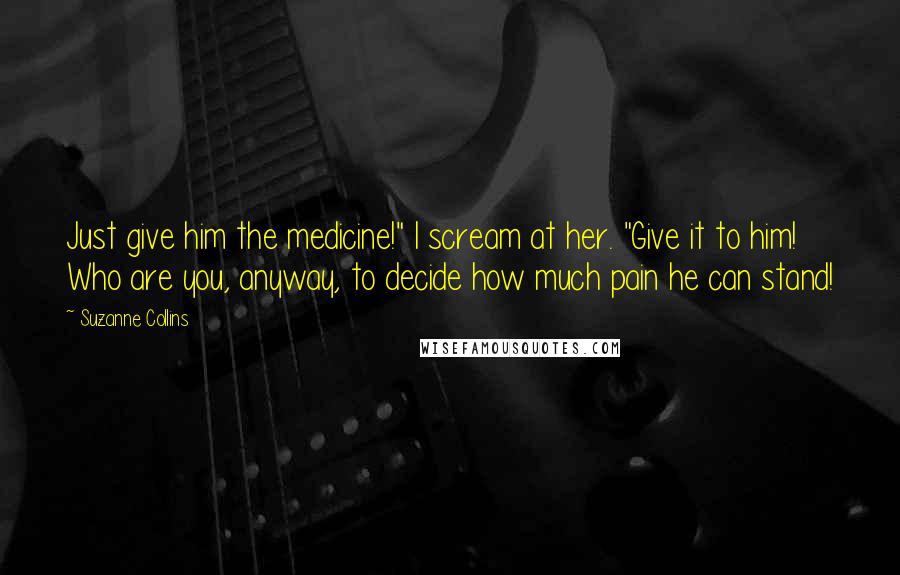 Suzanne Collins Quotes: Just give him the medicine!" I scream at her. "Give it to him! Who are you, anyway, to decide how much pain he can stand!