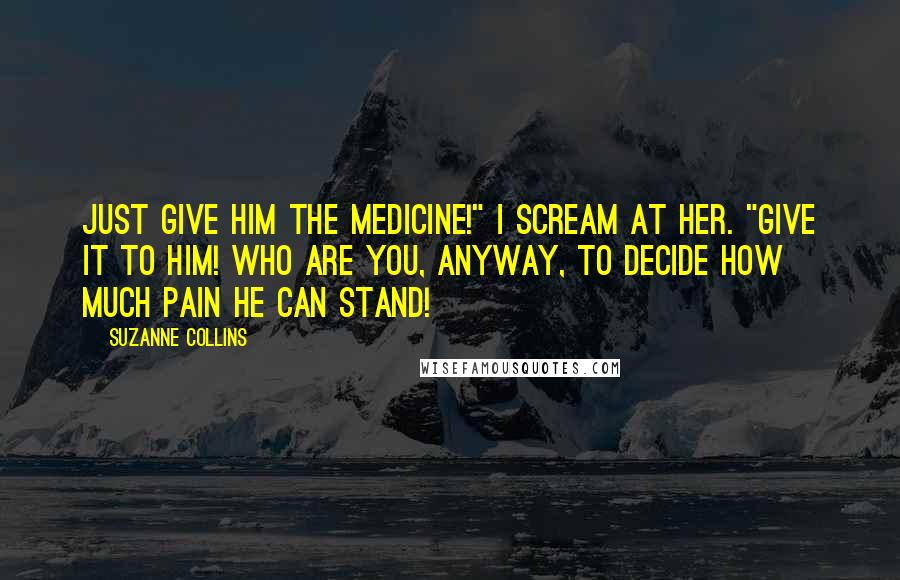 Suzanne Collins Quotes: Just give him the medicine!" I scream at her. "Give it to him! Who are you, anyway, to decide how much pain he can stand!