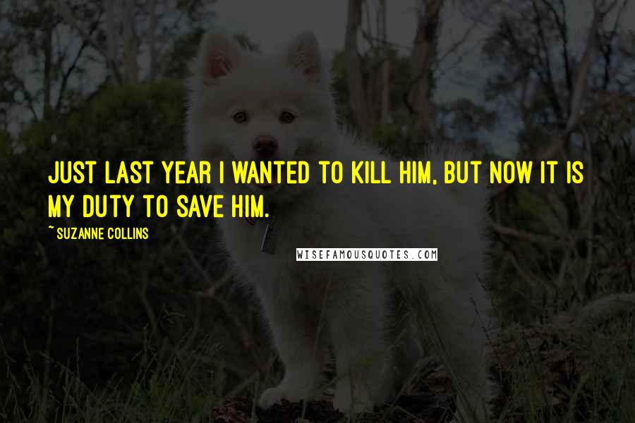 Suzanne Collins Quotes: Just last year i wanted to kill him, but now it is my duty to save him.
