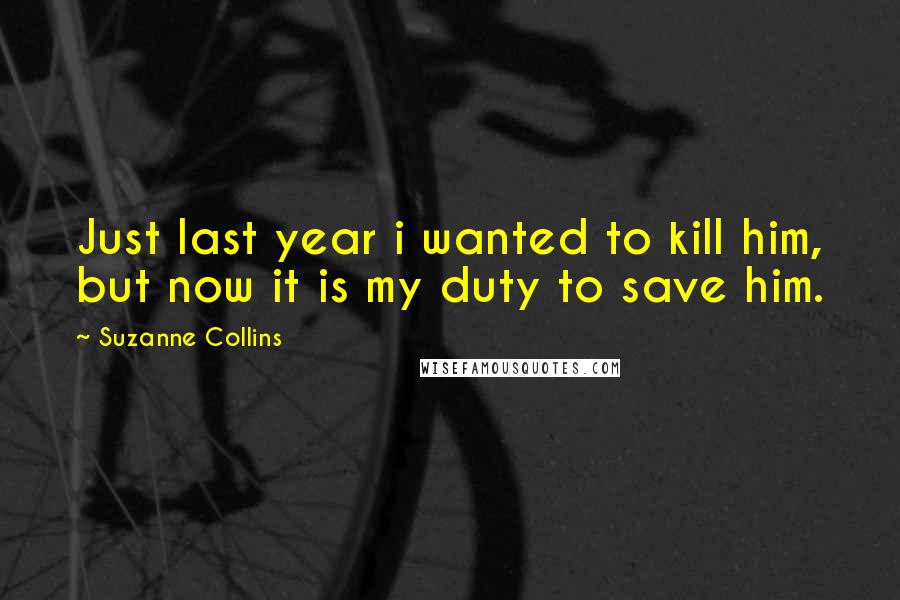 Suzanne Collins Quotes: Just last year i wanted to kill him, but now it is my duty to save him.