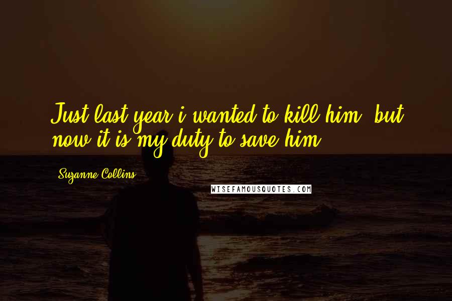 Suzanne Collins Quotes: Just last year i wanted to kill him, but now it is my duty to save him.