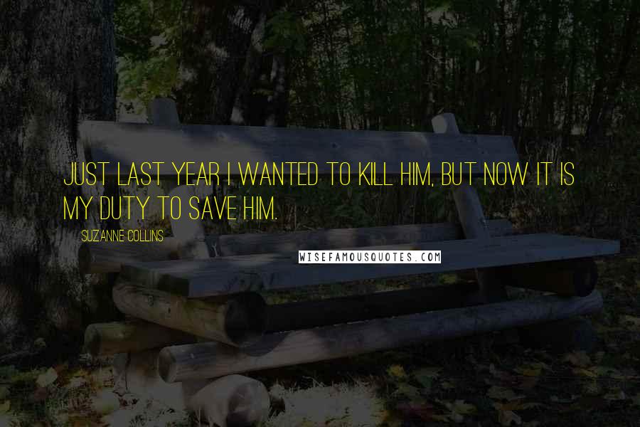 Suzanne Collins Quotes: Just last year i wanted to kill him, but now it is my duty to save him.