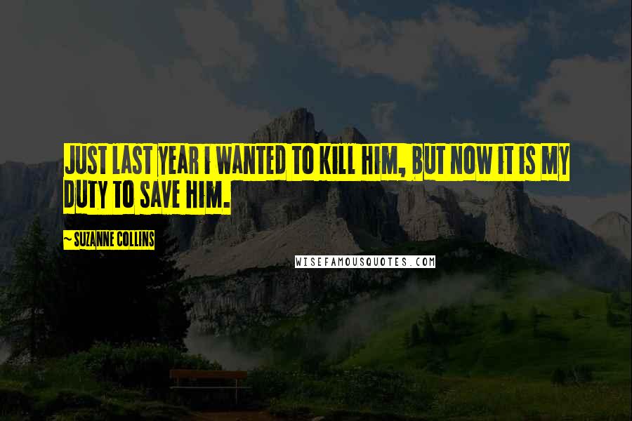 Suzanne Collins Quotes: Just last year i wanted to kill him, but now it is my duty to save him.