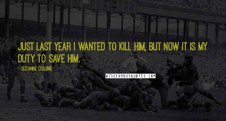 Suzanne Collins Quotes: Just last year i wanted to kill him, but now it is my duty to save him.