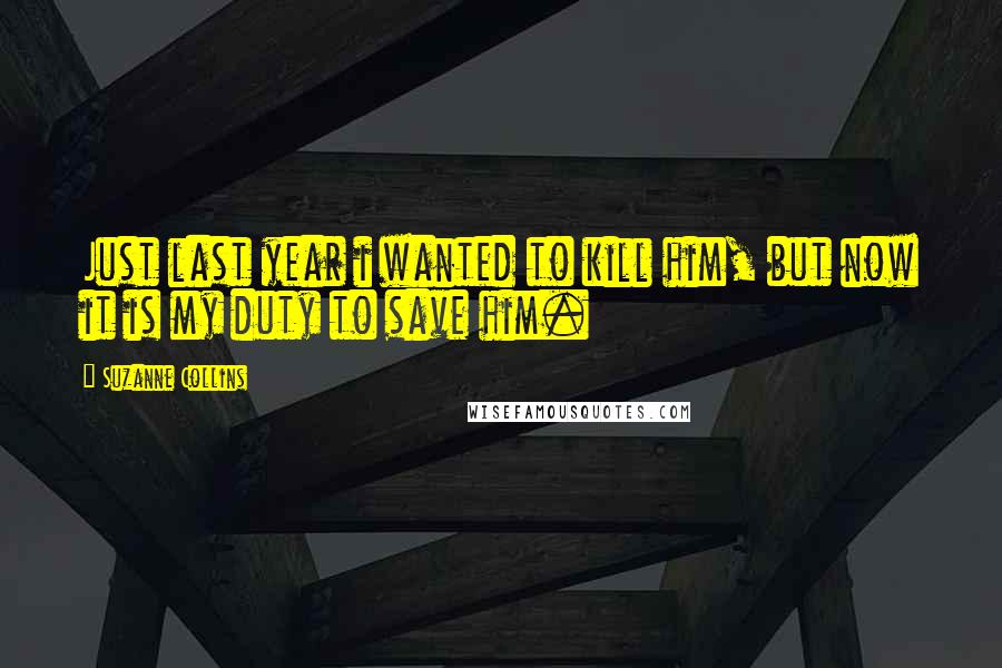 Suzanne Collins Quotes: Just last year i wanted to kill him, but now it is my duty to save him.