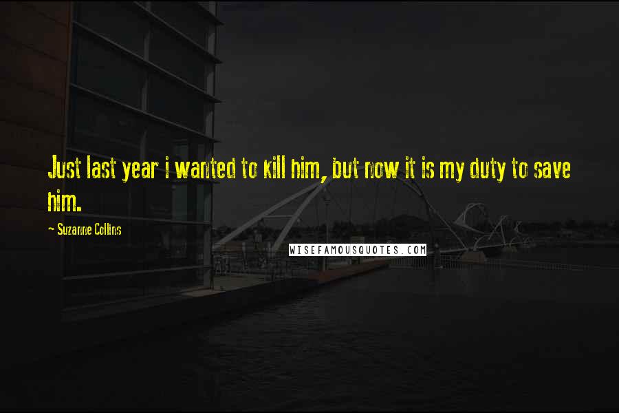 Suzanne Collins Quotes: Just last year i wanted to kill him, but now it is my duty to save him.