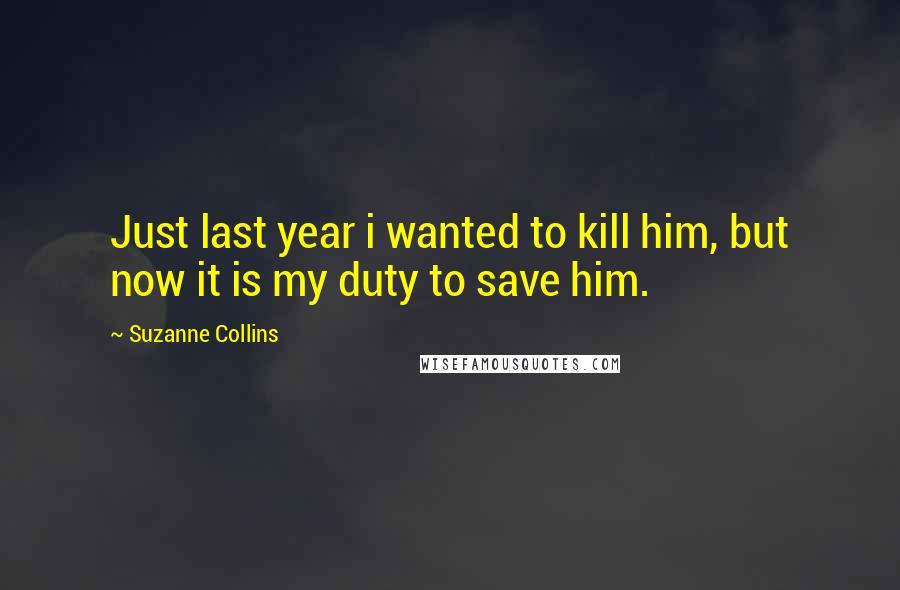 Suzanne Collins Quotes: Just last year i wanted to kill him, but now it is my duty to save him.