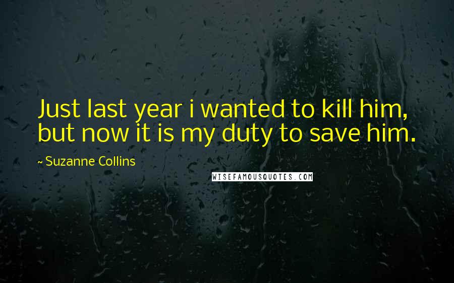 Suzanne Collins Quotes: Just last year i wanted to kill him, but now it is my duty to save him.