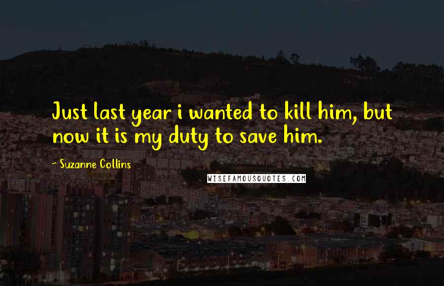 Suzanne Collins Quotes: Just last year i wanted to kill him, but now it is my duty to save him.