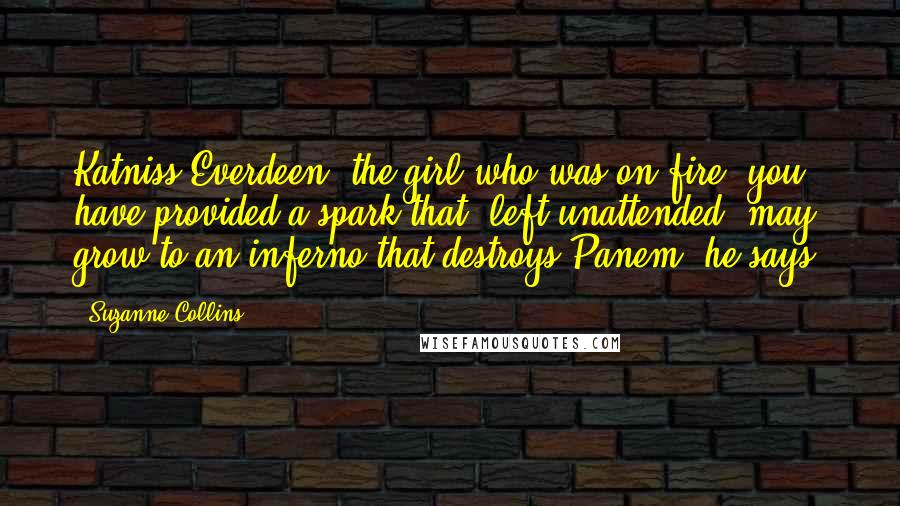 Suzanne Collins Quotes: Katniss Everdeen, the girl who was on fire, you have provided a spark that, left unattended, may grow to an inferno that destroys Panem, he says.