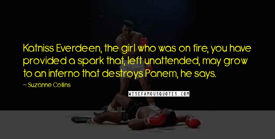 Suzanne Collins Quotes: Katniss Everdeen, the girl who was on fire, you have provided a spark that, left unattended, may grow to an inferno that destroys Panem, he says.