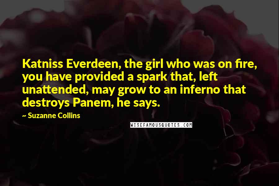 Suzanne Collins Quotes: Katniss Everdeen, the girl who was on fire, you have provided a spark that, left unattended, may grow to an inferno that destroys Panem, he says.