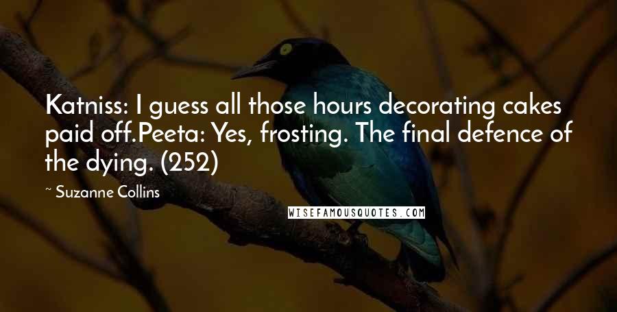 Suzanne Collins Quotes: Katniss: I guess all those hours decorating cakes paid off.Peeta: Yes, frosting. The final defence of the dying. (252)