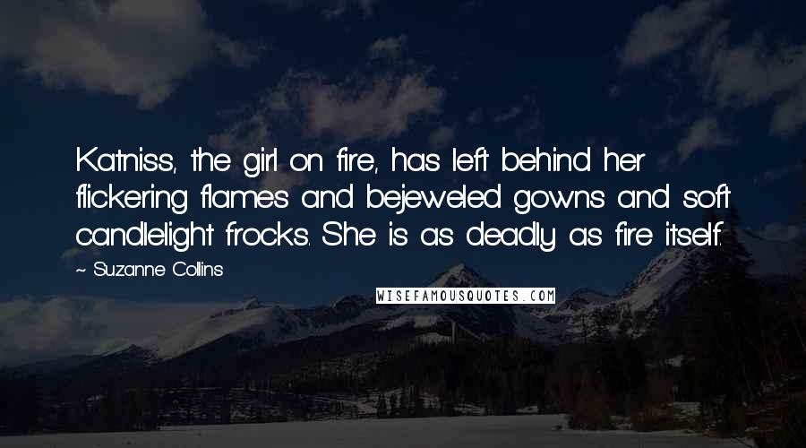 Suzanne Collins Quotes: Katniss, the girl on fire, has left behind her flickering flames and bejeweled gowns and soft candlelight frocks. She is as deadly as fire itself.