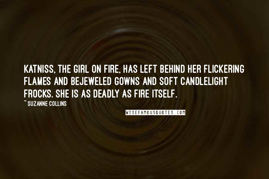 Suzanne Collins Quotes: Katniss, the girl on fire, has left behind her flickering flames and bejeweled gowns and soft candlelight frocks. She is as deadly as fire itself.