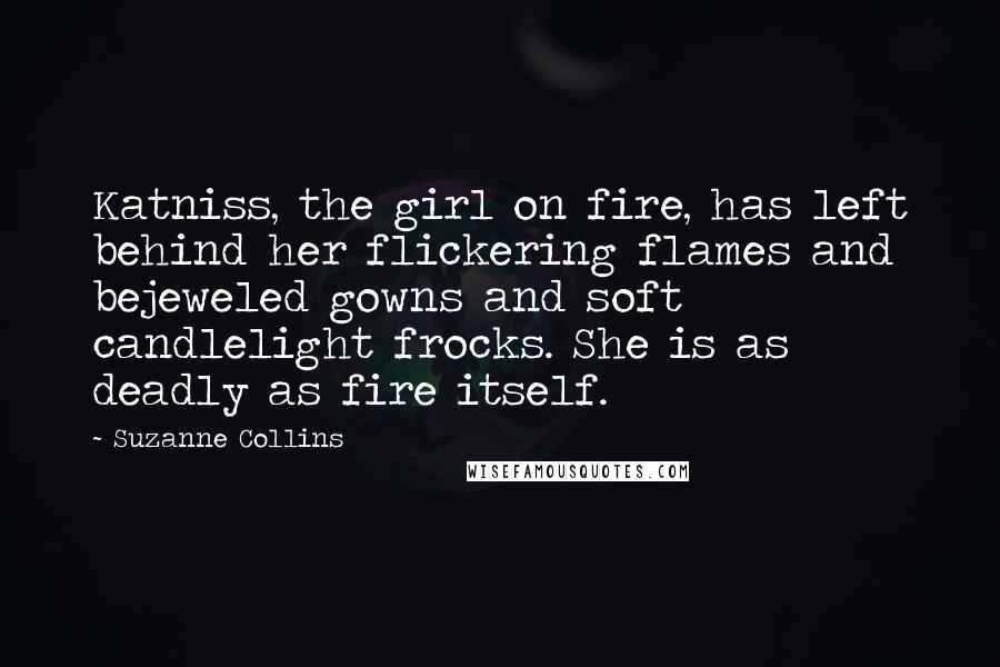 Suzanne Collins Quotes: Katniss, the girl on fire, has left behind her flickering flames and bejeweled gowns and soft candlelight frocks. She is as deadly as fire itself.