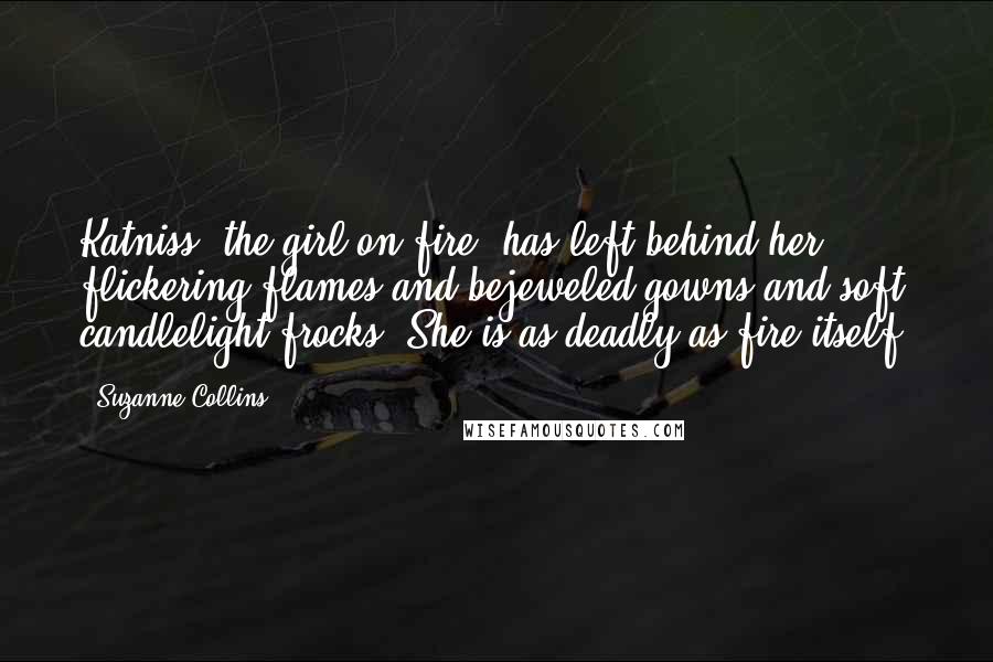 Suzanne Collins Quotes: Katniss, the girl on fire, has left behind her flickering flames and bejeweled gowns and soft candlelight frocks. She is as deadly as fire itself.