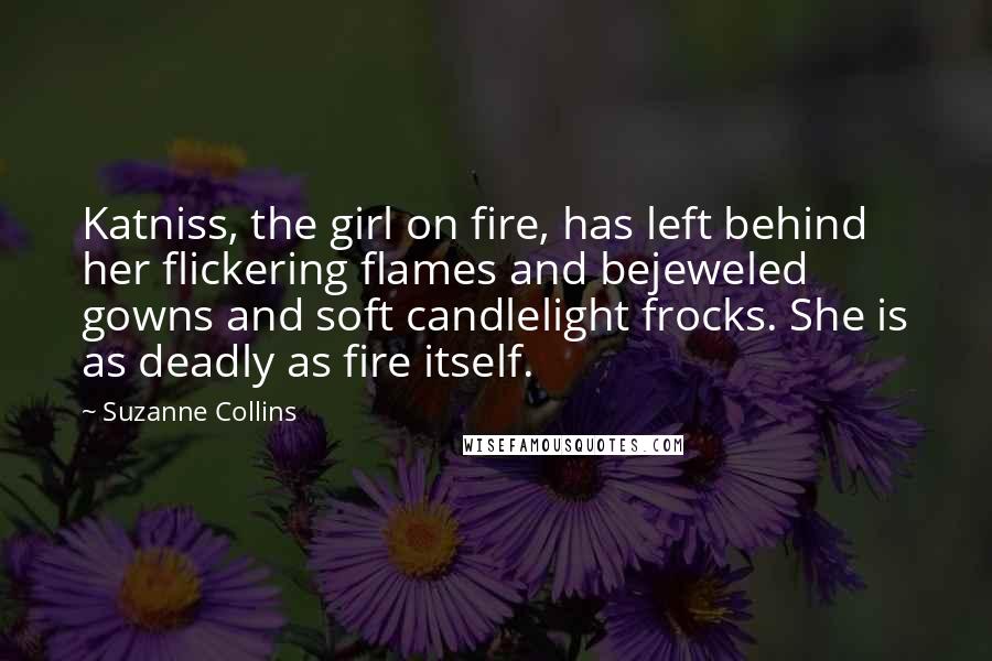 Suzanne Collins Quotes: Katniss, the girl on fire, has left behind her flickering flames and bejeweled gowns and soft candlelight frocks. She is as deadly as fire itself.