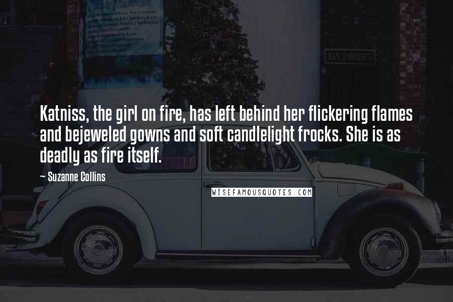 Suzanne Collins Quotes: Katniss, the girl on fire, has left behind her flickering flames and bejeweled gowns and soft candlelight frocks. She is as deadly as fire itself.